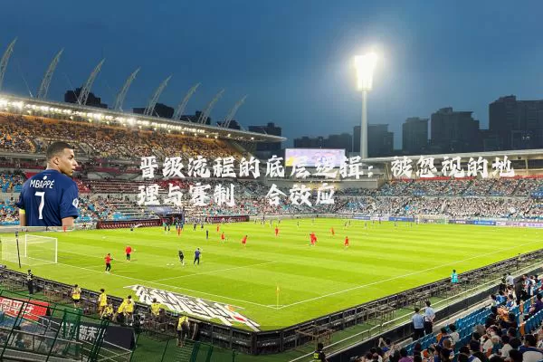 晋级流程的底层逻辑:被忽视的地理与赛制耦合效应